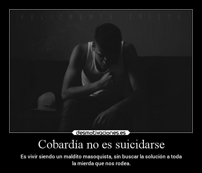 Cobardía no es suicidarse - Es vivir siendo un maldito masoquista, sin buscar la solución a toda
la mierda que nos rodea.