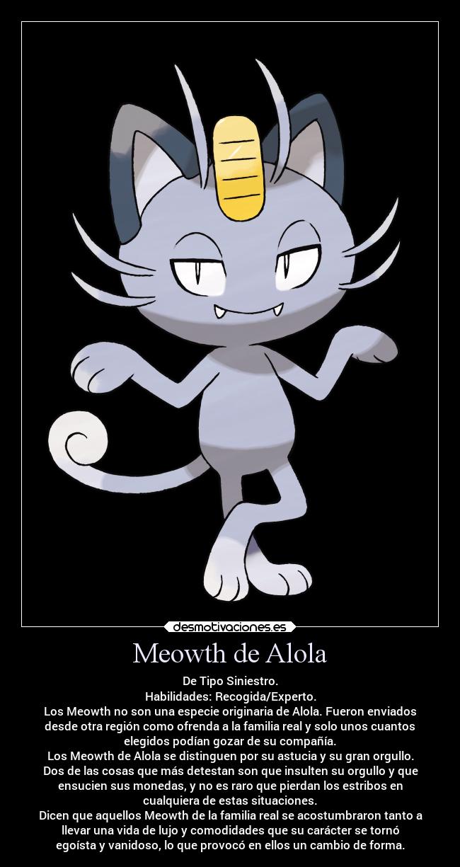 Meowth de Alola - De Tipo Siniestro.
Habilidades: Recogida/Experto.
Los Meowth no son una especie originaria de Alola. Fueron enviados
desde otra región como ofrenda a la familia real y solo unos cuantos
elegidos podían gozar de su compañía.
Los Meowth de Alola se distinguen por su astucia y su gran orgullo.
Dos de las cosas que más detestan son que insulten su orgullo y que
ensucien sus monedas, y no es raro que pierdan los estribos en
cualquiera de estas situaciones.
Dicen que aquellos Meowth de la familia real se acostumbraron tanto a
llevar una vida de lujo y comodidades que su carácter se tornó
egoísta y vanidoso, lo que provocó en ellos un cambio de forma.