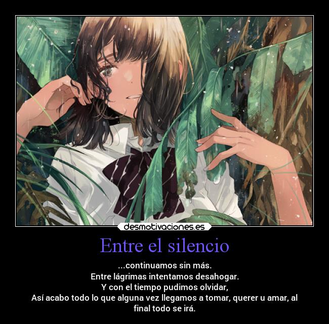 Entre el silencio - ...continuamos sin más.
Entre lágrimas intentamos desahogar.
Y con el tiempo pudimos olvidar,
Así acabo todo lo que alguna vez llegamos a tomar, querer u amar, al
final todo se irá.