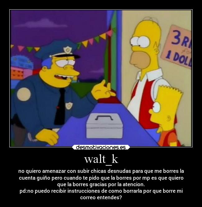 walt_k - no quiero amenazar con subir chicas desnudas para que me borres la
cuenta guiño pero cuando te pido que la borres por mp es que quiero
que la borres gracias por la atencion.
pd:no puedo recibir instrucciones de como borrarla por que borre mi
correo entendes?