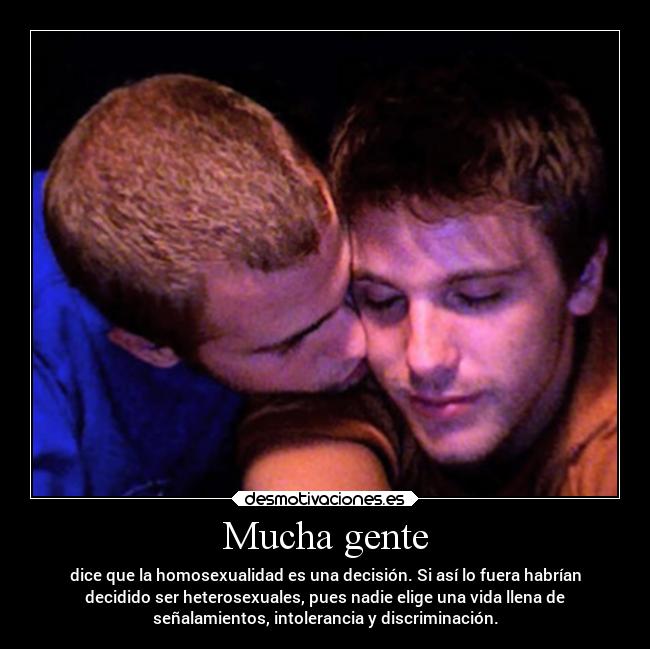Mucha gente - dice que la homosexualidad es una decisión. Si así lo fuera habrían
decidido ser heterosexuales, pues nadie elige una vida llena de
señalamientos, intolerancia y discriminación.