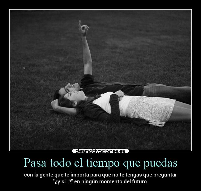 Pasa todo el tiempo que puedas - con la gente que te importa para que no te tengas que preguntar
¿y si..? en ningún momento del futuro.