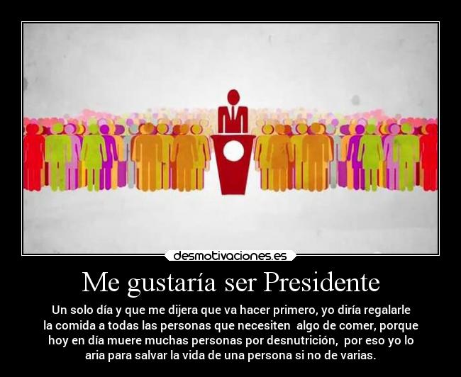 Me gustaría ser Presidente - Un solo día y que me dijera que va hacer primero, yo diría regalarle
la comida a todas las personas que necesiten  algo de comer, porque
hoy en día muere muchas personas por desnutrición,  por eso yo lo
aria para salvar la vida de una persona si no de varias.