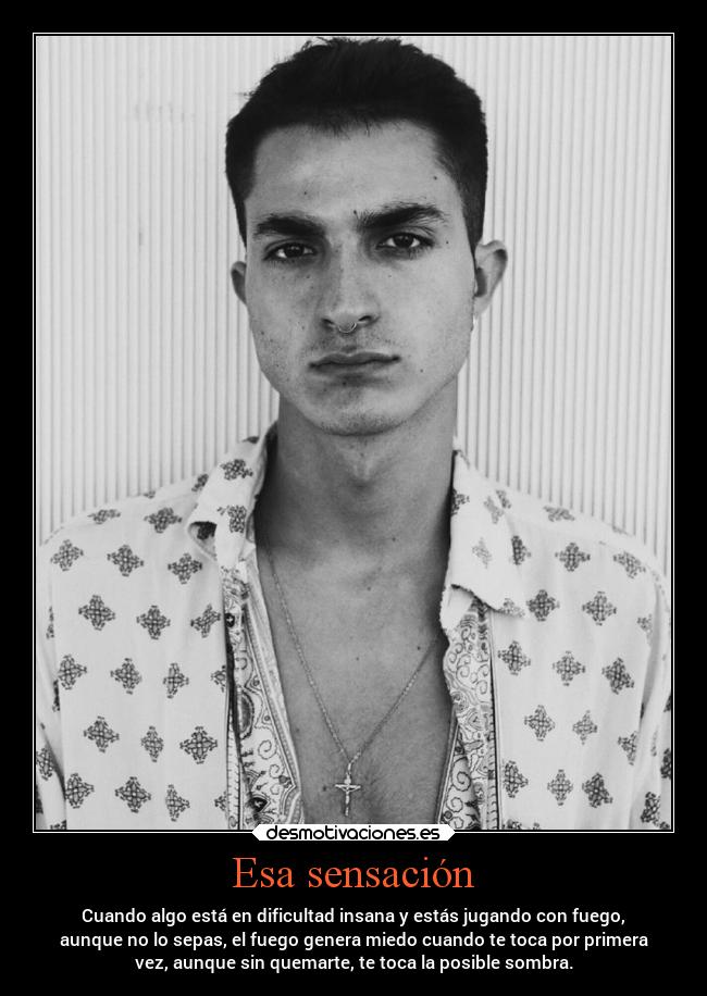 Esa sensación - Cuando algo está en dificultad insana y estás jugando con fuego,
aunque no lo sepas, el fuego genera miedo cuando te toca por primera
vez, aunque sin quemarte, te toca la posible sombra.