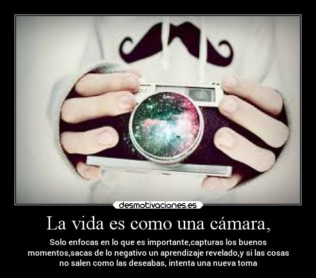 La vida es como una cámara, - Solo enfocas en lo que es importante,capturas los buenos
momentos,sacas de lo negativo un aprendizaje revelado,y si las cosas
no salen como las deseabas, intenta una nueva toma