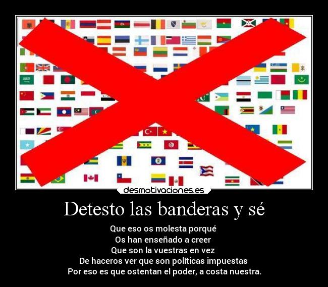 Detesto las banderas y sé - Que eso os molesta porqué 
Os han enseñado a creer 
Que son la vuestras en vez 
De haceros ver que son políticas impuestas 
Por eso es que ostentan el poder, a costa nuestra.