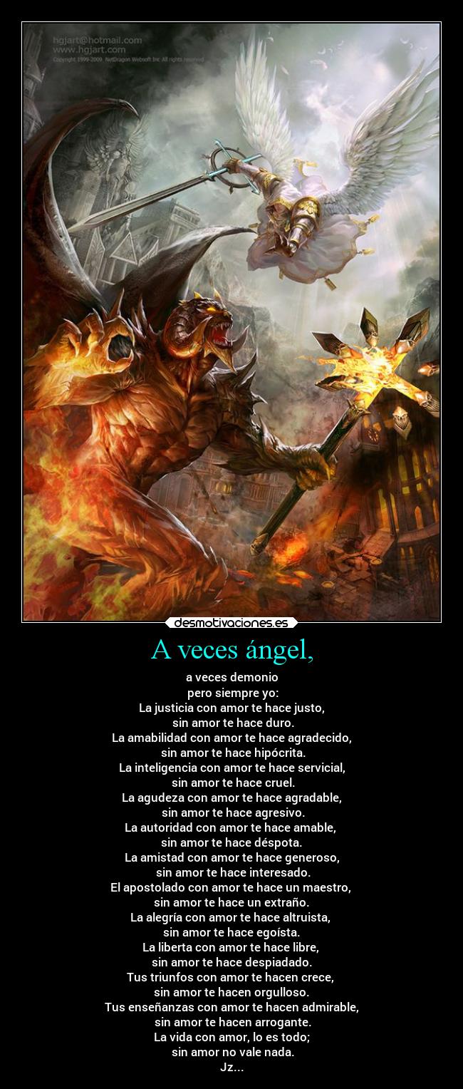 A veces ángel, - a veces demonio
pero siempre yo:
La justicia con amor te hace justo,
sin amor te hace duro.
La amabilidad con amor te hace agradecido,
sin amor te hace hipócrita.
La inteligencia con amor te hace servicial,
sin amor te hace cruel.
La agudeza con amor te hace agradable,
sin amor te hace agresivo.
La autoridad con amor te hace amable,
sin amor te hace déspota.
La amistad con amor te hace generoso,
sin amor te hace interesado.
El apostolado con amor te hace un maestro,
sin amor te hace un extraño.
La alegría con amor te hace altruista,
sin amor te hace egoísta.
La liberta con amor te hace libre,
sin amor te hace despiadado.
Tus triunfos con amor te hacen crece,
sin amor te hacen orgulloso.
Tus enseñanzas con amor te hacen admirable,
sin amor te hacen arrogante.
La vida con amor, lo es todo;
sin amor no vale nada.
Jz...
