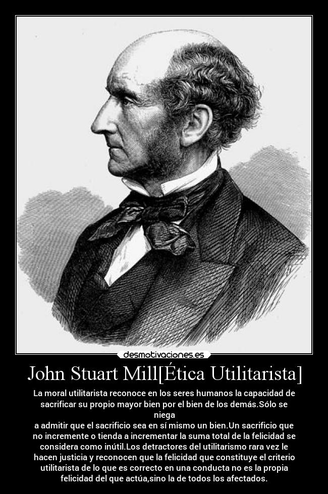 John Stuart Mill[Ética Utilitarista] - La moral utilitarista reconoce en los seres humanos la capacidad de
sacrificar su propio mayor bien por el bien de los demás.Sólo se
niega
a admitir que el sacrificio sea en sí mismo un bien.Un sacrificio que
no incremente o tienda a incrementar la suma total de la felicidad se
considera como inútil.Los detractores del utilitarismo rara vez le
hacen justicia y reconocen que la felicidad que constituye el criterio
utilitarista de lo que es correcto en una conducta no es la propia
felicidad del que actúa,sino la de todos los afectados.