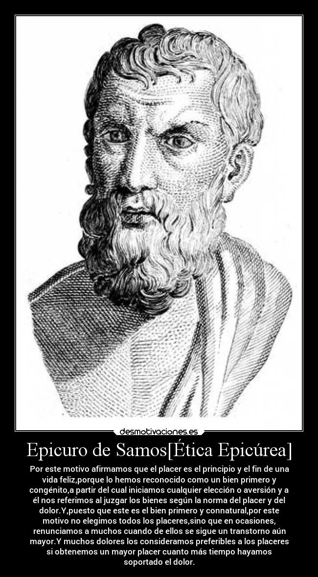 Epicuro de Samos[Ética Epicúrea] - Por este motivo afirmamos que el placer es el principio y el fin de una
vida feliz,porque lo hemos reconocido como un bien primero y
congénito,a partir del cual iniciamos cualquier elección o aversión y a
él nos referimos al juzgar los bienes según la norma del placer y del
dolor.Y,puesto que este es el bien primero y connatural,por este
motivo no elegimos todos los placeres,sino que en ocasiones,
renunciamos a muchos cuando de ellos se sigue un transtorno aún
mayor.Y muchos dolores los consideramos preferibles a los placeres
si obtenemos un mayor placer cuanto más tiempo hayamos
soportado el dolor.