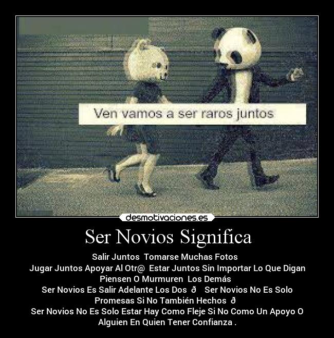 Ser Novios Significa - Salir Juntos Tomarse Muchas Fotos
Jugar Juntos Apoyar Al Otr@ Estar Juntos Sin Importar Lo Que Digan
Piensen O Murmuren Los Demás
Ser Novios Es Salir Adelante Los Dos 😍 Ser Novios No Es Solo
Promesas Si No También Hechos 👏
Ser Novios No Es Solo Estar Hay Como Fleje Si No Como Un Apoyo O
Alguien En Quien Tener Confianza .