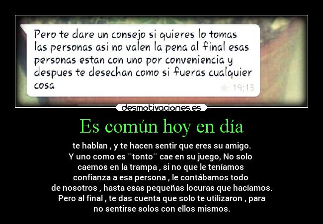 Es común hoy en día - te hablan , y te hacen sentir que eres su amigo.
Y uno como es ¨tonto¨ cae en su juego, No solo 
caemos en la trampa , si no que le teníamos 
confianza a esa persona , le contábamos todo 
de nosotros , hasta esas pequeñas locuras que hacíamos.
Pero al final , te das cuenta que solo te utilizaron , para
no sentirse solos con ellos mismos.