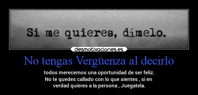 No tengas Vergüenza al decirlo - todos merecemos una oportunidad de ser feliz.
No te quedes callado con lo que sientes , si en 
verdad quieres a la persona , Juegatela.