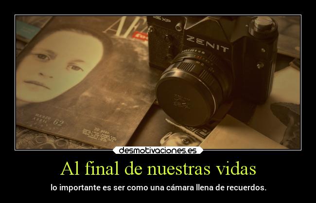 Al final de nuestras vidas - lo importante es ser como una cámara llena de recuerdos.