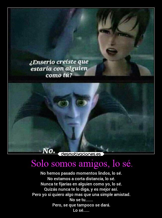 Solo somos amigos, lo sé. - No hemos pasado momentos lindos, lo sé.
No estamos a corta distancia, lo sé.
Nunca te fijarías en alguien como yo, lo sé.
Quizás nunca te lo diga, y es mejor así.
Pero yo si quiero algo mas que una simple amistad.
No se tu......
Pero, se que tampoco se dará.
Lo sé.....
