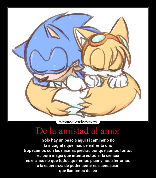 De la amistad al amor - Solo hay un paso e aquí si caminar o no
la incógnita que mas se enfrenta uno
tropezamos con las mismas piedras por que somos tontos
es pura magia que intenta estudiar la ciencia
es el ansuelo que todos queremos picar y nos aferramos
a la esperanza de poder sentir esa sensación
que llamamos deseo