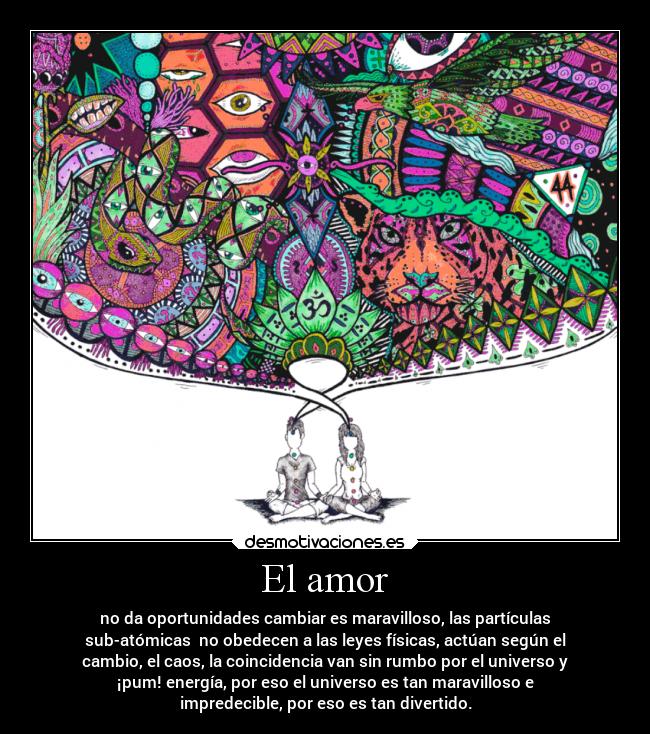 El amor - no da oportunidades cambiar es maravilloso, las partículas
sub-atómicas no obedecen a las leyes físicas, actúan según el
cambio, el caos, la coincidencia van sin rumbo por el universo y
¡pum! energía, por eso el universo es tan maravilloso e
impredecible, por eso es tan divertido.