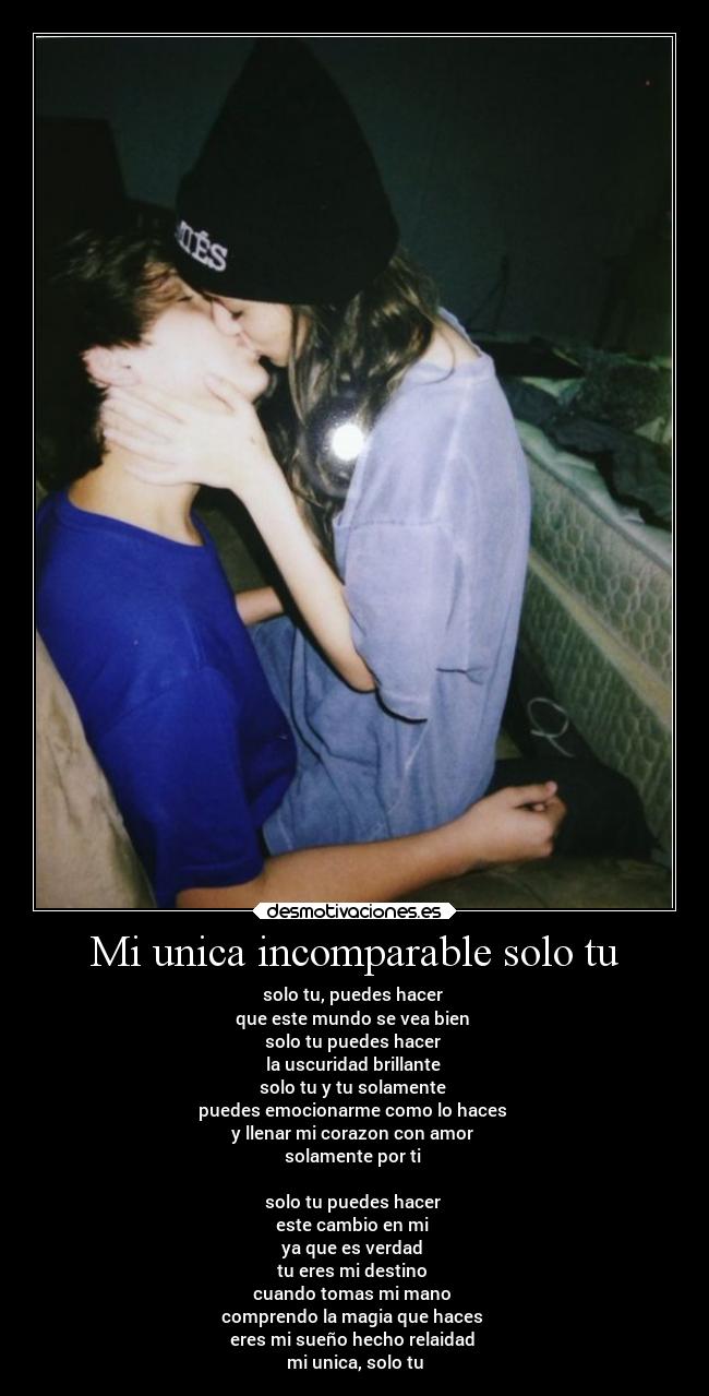 Mi unica incomparable solo tu - solo tu, puedes hacer 
que este mundo se vea bien 
solo tu puedes hacer 
la uscuridad brillante 
solo tu y tu solamente 
puedes emocionarme como lo haces 
y llenar mi corazon con amor 
solamente por ti 

solo tu puedes hacer 
este cambio en mi 
ya que es verdad 
tu eres mi destino 
cuando tomas mi mano 
comprendo la magia que haces 
eres mi sueño hecho relaidad 
mi unica, solo tu