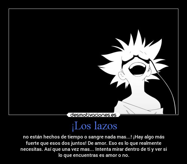 ¡Los lazos - no están hechos de tiempo o sangre nada mas...! ¡Hay algo más
fuerte que esos dos juntos! De amor. Eso es lo que realmente
necesitas. Así que una vez mas... Intenta mirar dentro de ti y ver si
lo que encuentras es amor o no.