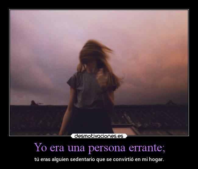 Yo era una persona errante; - tú eras alguien sedentario que se convirtió en mi hogar.