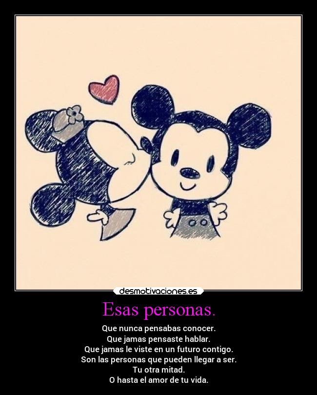 Esas personas. - Que nunca pensabas conocer.
Que jamas pensaste hablar.
Que jamas le viste en un futuro contigo.
Son las personas que pueden llegar a ser.
Tu otra mitad.
O hasta el amor de tu vida.