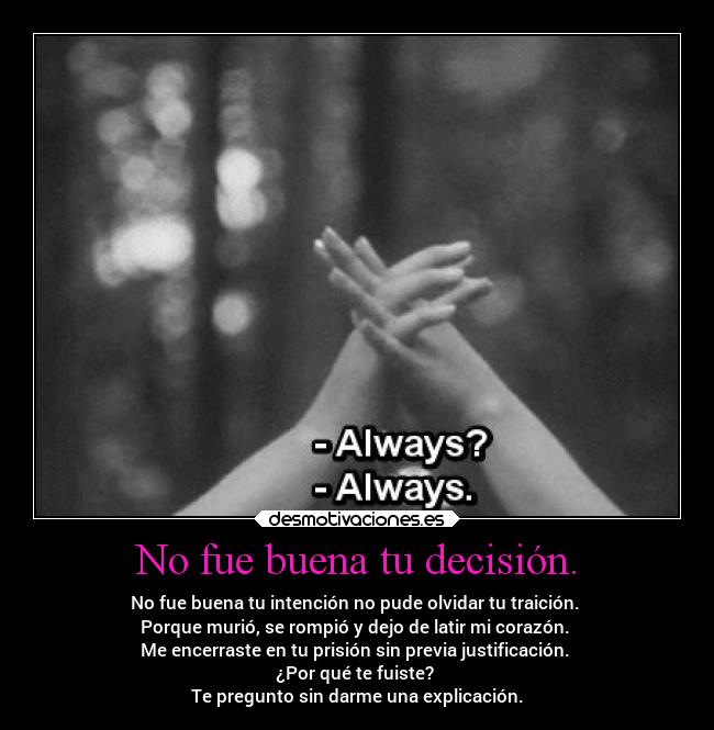 No fue buena tu decisión. - No fue buena tu intención no pude olvidar tu traición.
Porque murió, se rompió y dejo de latir mi corazón.
Me encerraste en tu prisión sin previa justificación.
¿Por qué te fuiste?
Te pregunto sin darme una explicación.