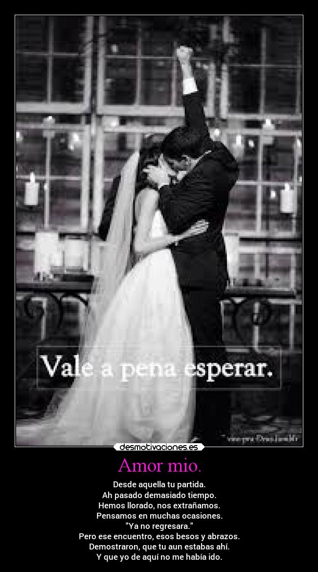 Amor mio. - Desde aquella tu partida.
Ah pasado demasiado tiempo.
Hemos llorado, nos extrañamos.
Pensamos en muchas ocasiones.
Ya no regresara.
Pero ese encuentro, esos besos y abrazos.
Demostraron, que tu aun estabas ahí.
Y que yo de aquí no me había ido.