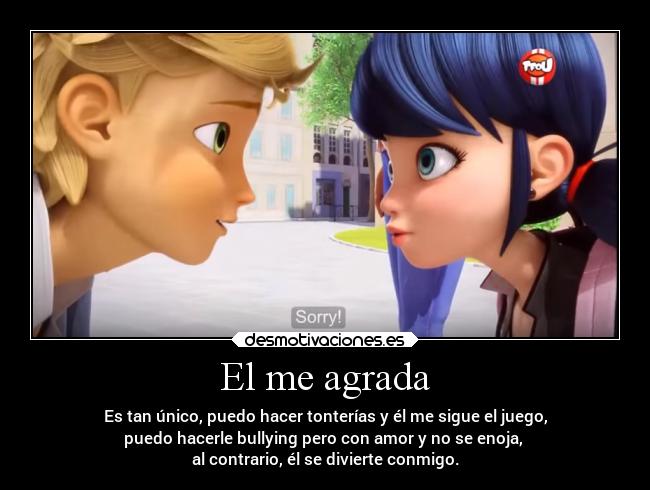 El me agrada - Es tan único, puedo hacer tonterías y él me sigue el juego,
puedo hacerle bullying pero con amor y no se enoja,
al contrario, él se divierte conmigo.