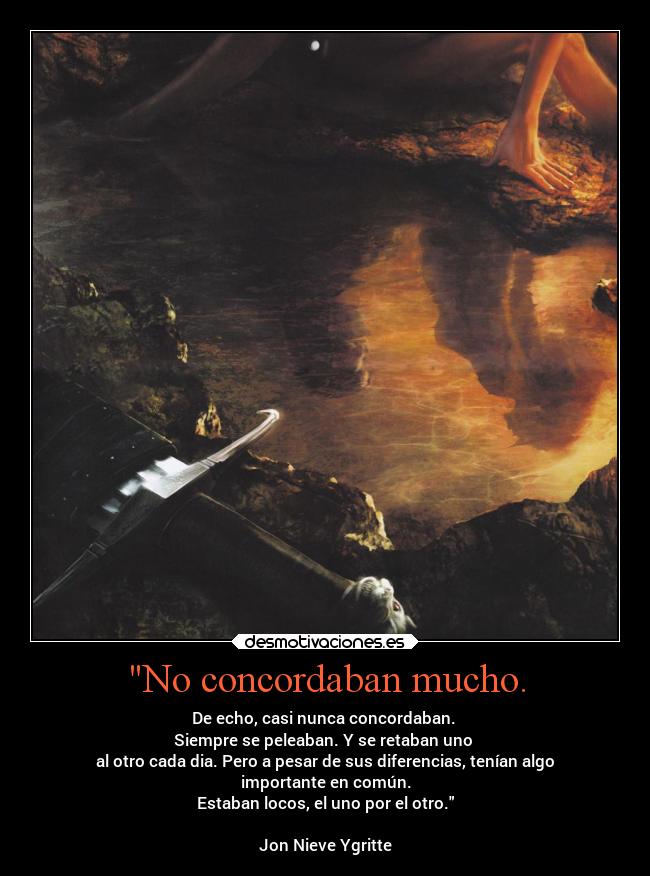 No concordaban mucho. - De echo, casi nunca concordaban.
Siempre se peleaban. Y se retaban uno
al otro cada dia. Pero a pesar de sus diferencias, tenían algo
importante en común.
Estaban locos, el uno por el otro.
Jon Nieve❤Ygritte