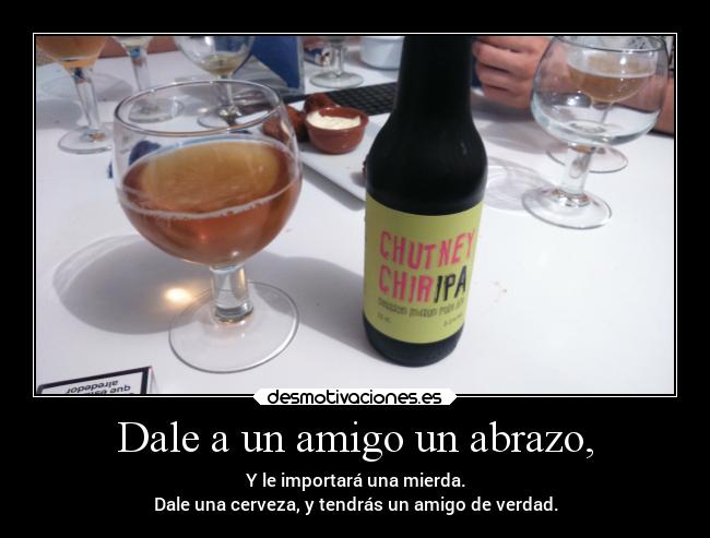 Dale a un amigo un abrazo, - Y le importará una mierda.
Dale una cerveza, y tendrás un amigo de verdad.