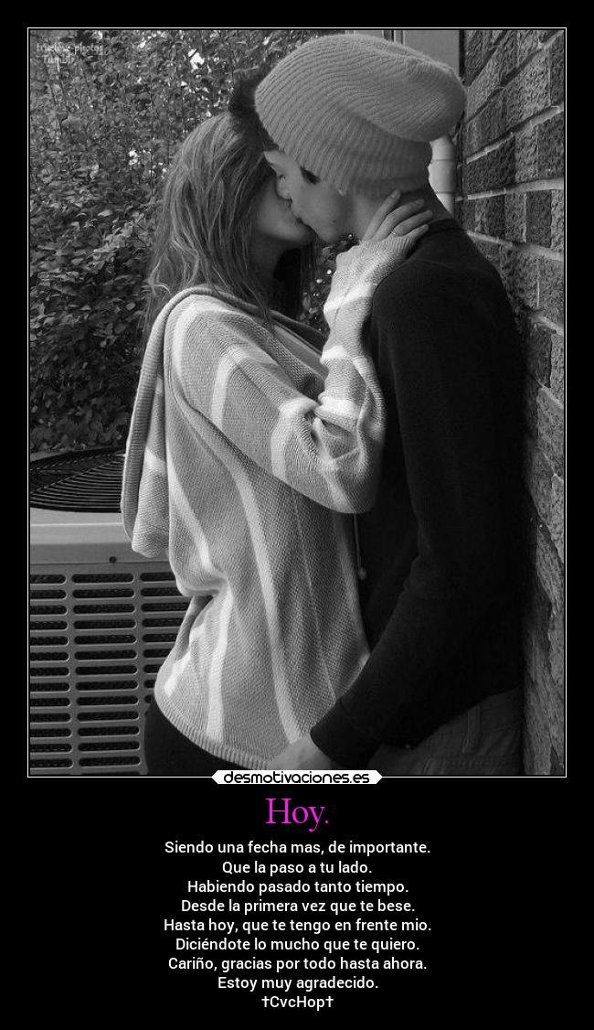 Hoy. - Siendo una fecha mas, de importante.
Que la paso a tu lado.
Habiendo pasado tanto tiempo.
Desde la primera vez que te bese.
Hasta hoy, que te tengo en frente mio.
Diciéndote lo mucho que te quiero.
Cariño, gracias por todo hasta ahora.
Estoy muy agradecido.
†CvcHop†