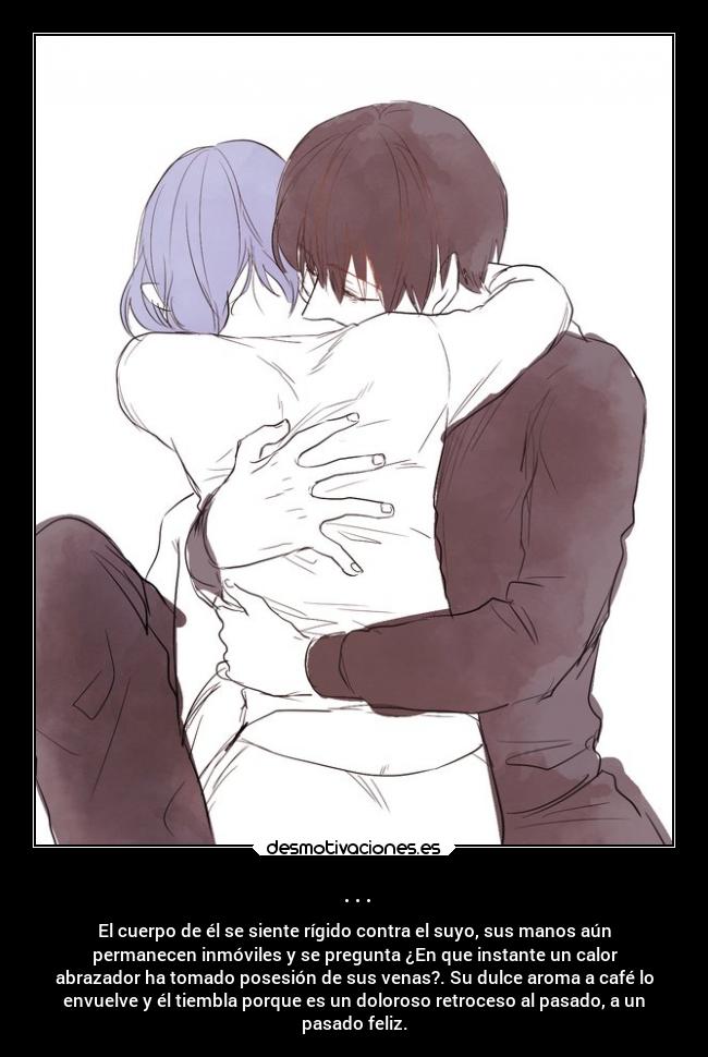... - El cuerpo de él se siente rígido contra el suyo, sus manos aún
permanecen inmóviles y se pregunta ¿En que instante un calor
abrazador ha tomado posesión de sus venas?. Su dulce aroma a café lo
envuelve y él tiembla porque es un doloroso retroceso al pasado, a un
pasado feliz.
