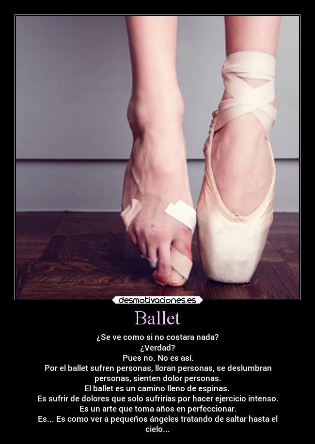 Ballet - ¿Se ve como si no costara nada?
¿Verdad?
Pues no. No es así.
Por el ballet sufren personas, lloran personas, se deslumbran
personas, sienten dolor personas.
El ballet es un camino lleno de espinas.
Es sufrir de dolores que solo sufrirías por hacer ejercicio intenso.
Es un arte que toma años en perfeccionar.
Es... Es como ver a pequeños ángeles tratando de saltar hasta el
cielo...