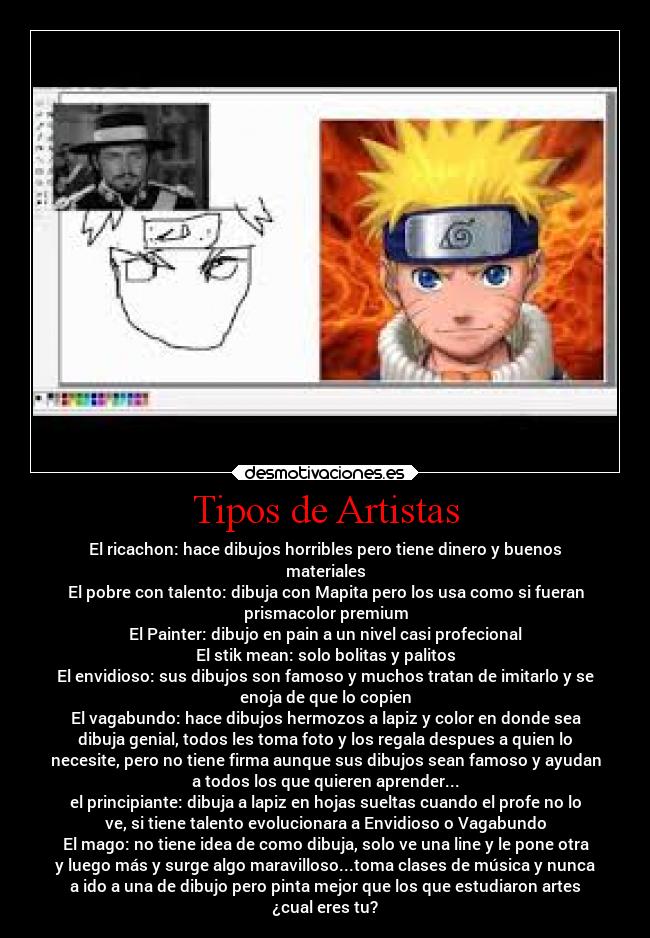 Tipos de Artistas - El ricachon: hace dibujos horribles pero tiene dinero y buenos
materiales
El pobre con talento: dibuja con Mapita pero los usa como si fueran
prismacolor premium
El Painter: dibujo en pain a un nivel casi profecional
El stik mean: solo bolitas y palitos
El envidioso: sus dibujos son famoso y muchos tratan de imitarlo y se
enoja de que lo copien
El vagabundo: hace dibujos hermozos a lapiz y color en donde sea
dibuja genial, todos les toma foto y los regala despues a quien lo
necesite, pero no tiene firma aunque sus dibujos sean famoso y ayudan
a todos los que quieren aprender...
el principiante: dibuja a lapiz en hojas sueltas cuando el profe no lo
ve, si tiene talento evolucionara a Envidioso o Vagabundo
El mago: no tiene idea de como dibuja, solo ve una line y le pone otra
y luego más y surge algo maravilloso...toma clases de música y nunca
a ido a una de dibujo pero pinta mejor que los que estudiaron artes
¿cual eres tu?