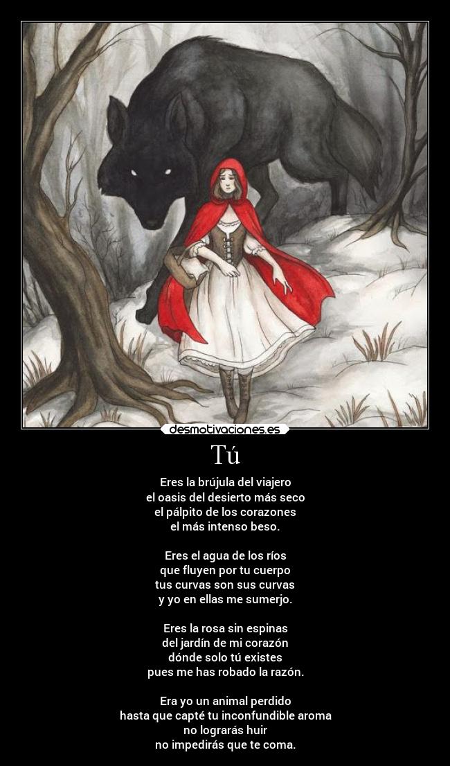 Tú - Eres la brújula del viajero
el oasis del desierto más seco
el pálpito de los corazones
el más intenso beso.

Eres el agua de los ríos
que fluyen por tu cuerpo
tus curvas son sus curvas
y yo en ellas me sumerjo.

Eres la rosa sin espinas
del jardín de mi corazón
dónde solo tú existes
pues me has robado la razón.

Era yo un animal perdido
hasta que capté tu inconfundible aroma
no lograrás huir
no impedirás que te coma.