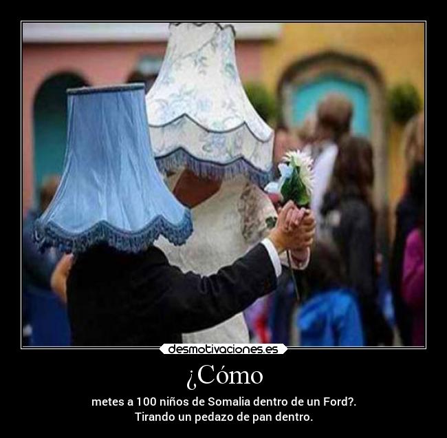¿Cómo - metes a 100 niños de Somalia dentro de un Ford?.
Tirando un pedazo de pan dentro.