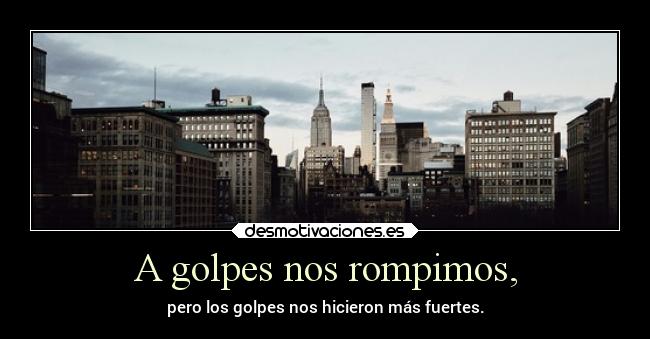 A golpes nos rompimos, - pero los golpes nos hicieron más fuertes.