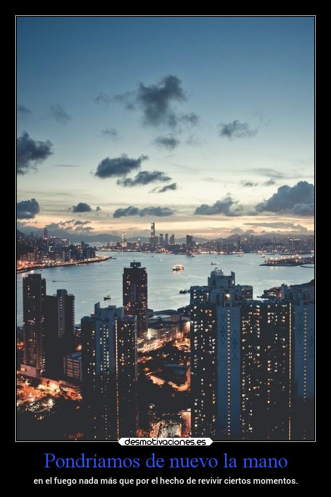 Pondríamos de nuevo la mano - en el fuego nada más que por el hecho de revivir ciertos momentos.