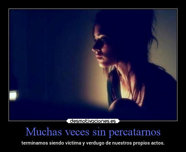 Muchas veces sin percatarnos - terminamos siendo víctima y verdugo de nuestros propios actos.