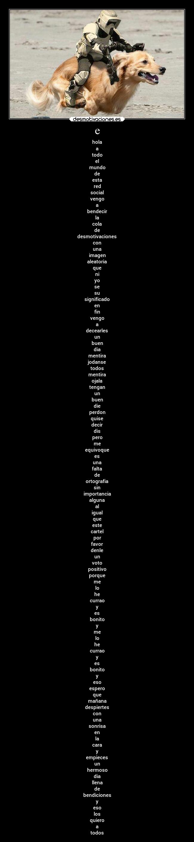 e - hola
a
todo
el
mundo
de
esta
red
social
vengo
a
bendecir
la
cola
de
desmotivaciones
con
una
imagen
aleatoria
que
ni
yo
se
su
significado
en
fin
vengo
a
decearles
un
buen
dia
mentira
jodanse
todos
mentira
ojala
tengan
un
buen
die
perdon
quise
decir
dis
pero
me
equivoque
es
una
falta
de
ortografia
sin
importancia
alguna
al
igual
que
este
cartel
por
favor
denle
un
voto
positivo
porque
me
lo
he
currao
y
es
bonito
y
me
lo
he
currao
y
es
bonito
y
eso
espero
que
mañana
despiertes
con
una
sonrisa
en
la
cara
y
empieces
un
hermoso
dia
llena
de
bendiciones
y
eso
los
quiero
a
todos