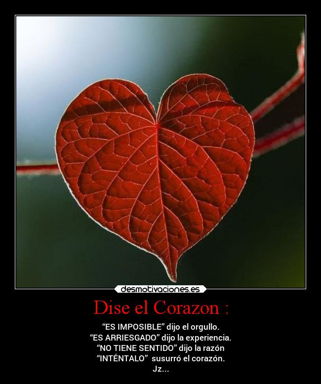 Dise el Corazon : - “ES IMPOSIBLE” dijo el orgullo.
“ES ARRIESGADO” dijo la experiencia.
“NO TIENE SENTIDO” dijo la razón
“INTÉNTALO” susurró el corazón.
Jz...