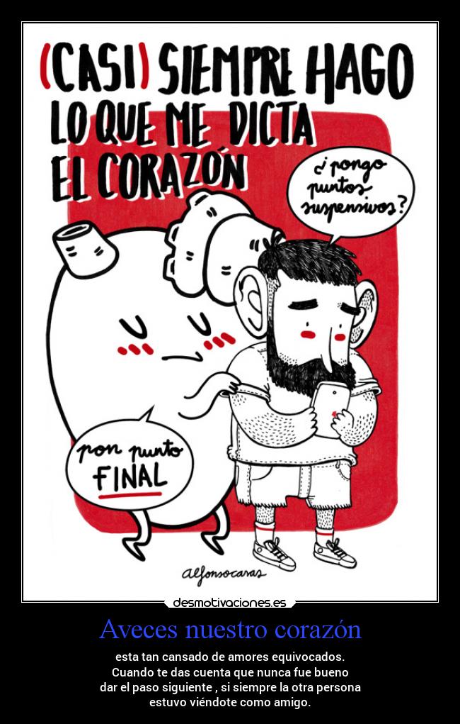 Aveces nuestro corazón - esta tan cansado de amores equivocados.
Cuando te das cuenta que nunca fue bueno
dar el paso siguiente , si siempre la otra persona
estuvo viéndote como amigo.