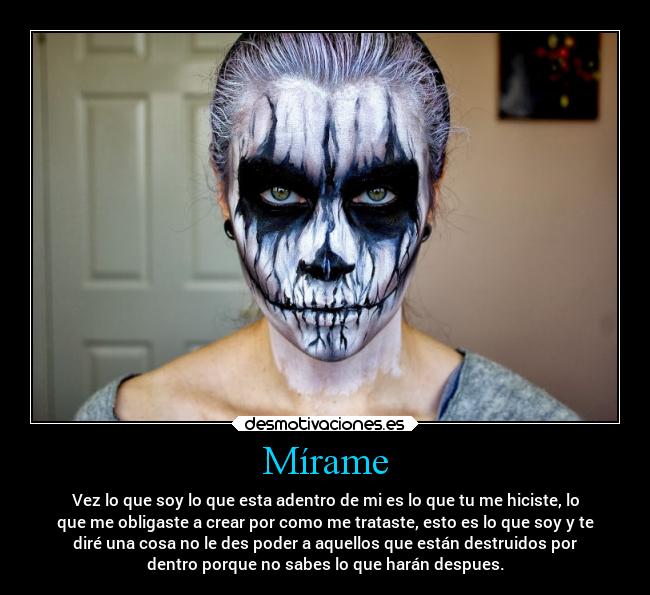 Mírame - Vez lo que soy lo que esta adentro de mi es lo que tu me hiciste, lo
que me obligaste a crear por como me trataste, esto es lo que soy y te
diré una cosa no le des poder a aquellos que están destruidos por
dentro porque no sabes lo que harán despues.