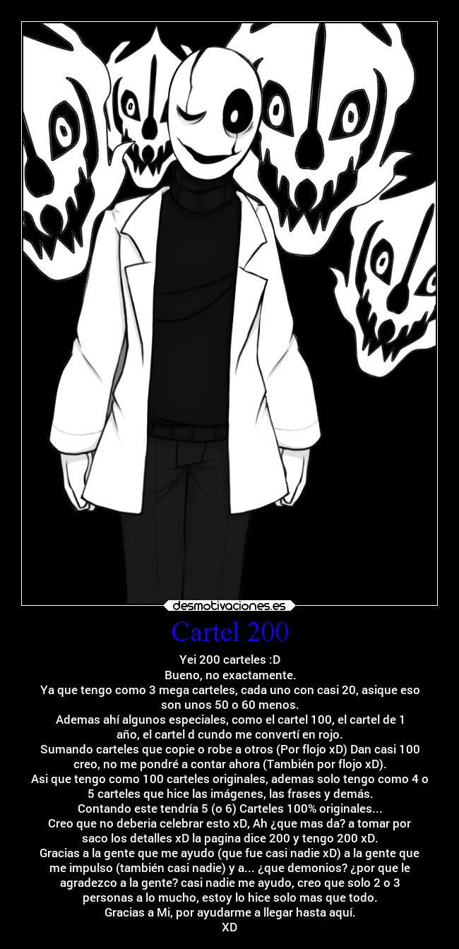 Cartel 200 - Yei 200 carteles :D
Bueno, no exactamente.
Ya que tengo como 3 mega carteles, cada uno con casi 20, asique eso
son unos 50 o 60 menos.
Ademas ahí algunos especiales, como el cartel 100, el cartel de 1
año, el cartel d cundo me convertí en rojo.
Sumando carteles que copie o robe a otros (Por flojo xD) Dan casi 100
creo, no me pondré a contar ahora (También por flojo xD).
Asi que tengo como 100 carteles originales, ademas solo tengo como 4 o
5 carteles que hice las imágenes, las frases y demás.
Contando este tendría 5 (o 6) Carteles 100% originales...
Creo que no deberia celebrar esto xD, Ah ¿que mas da? a tomar por
saco los detalles xD la pagina dice 200 y tengo 200 xD.
Gracias a la gente que me ayudo (que fue casi nadie xD) a la gente que
me impulso (también casi nadie) y a... ¿que demonios? ¿por que le
agradezco a la gente? casi nadie me ayudo, creo que solo 2 o 3
personas a lo mucho, estoy lo hice solo mas que todo.
Gracias a Mi, por ayudarme a llegar hasta aquí.
XD