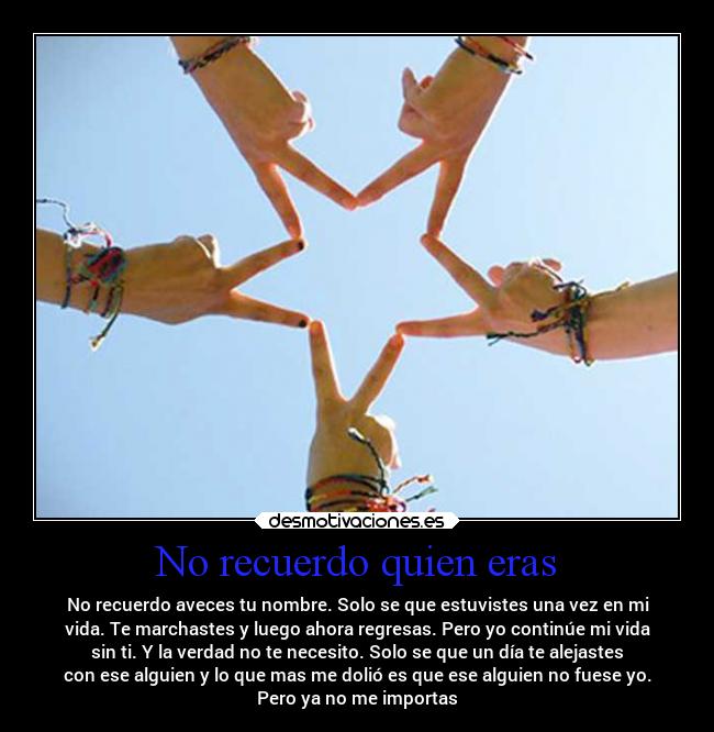 No recuerdo quien eras - No recuerdo aveces tu nombre. Solo se que estuvistes una vez en mi
vida. Te marchastes y luego ahora regresas. Pero yo continúe mi vida
sin ti. Y la verdad no te necesito. Solo se que un día te alejastes
con ese alguien y lo que mas me dolió es que ese alguien no fuese yo.
Pero ya no me importas