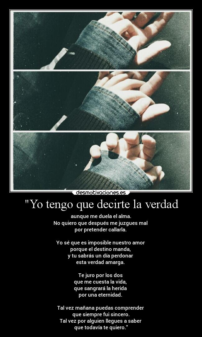 Yo tengo que decirte la verdad - aunque me duela el alma.
No quiero que después me juzgues mal 
por pretender callarla. 

Yo sé que es imposible nuestro amor 
porque el destino manda, 
y tu sabrás un día perdonar 
esta verdad amarga. 

Te juro por los dos 
que me cuesta la vida, 
que sangrará la herida 
por una eternidad. 

Tal vez mañana puedas comprender 
que siempre fui sincero.
Tal vez por alguien llegues a saber 
que todavía te quiero.