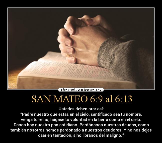 SAN MATEO 6:9 al 6:13 - Ustedes deben orar así:
“Padre nuestro que estás en el cielo, santificado sea tu nombre,
venga tu reino, hágase tu voluntad en la tierra como en el cielo.
Danos hoy nuestro pan cotidiano. Perdónanos nuestras deudas, como
también nosotros hemos perdonado a nuestros deudores. Y no nos dejes
caer en tentación, sino líbranos del maligno.”