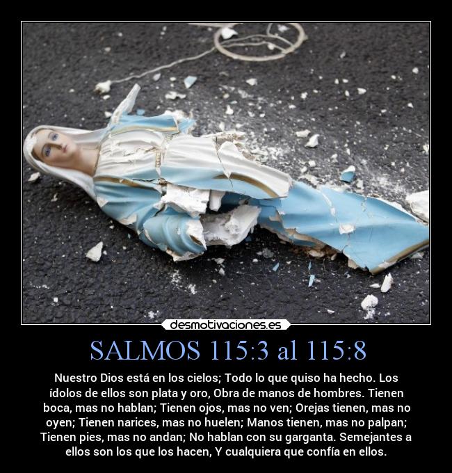 SALMOS 115:3 al 115:8 - Nuestro Dios está en los cielos; Todo lo que quiso ha hecho. Los
ídolos de ellos son plata y oro, Obra de manos de hombres. Tienen
boca, mas no hablan; Tienen ojos, mas no ven; Orejas tienen, mas no
oyen; Tienen narices, mas no huelen; Manos tienen, mas no palpan;
Tienen pies, mas no andan; No hablan con su garganta. Semejantes a
ellos son los que los hacen, Y cualquiera que confía en ellos.