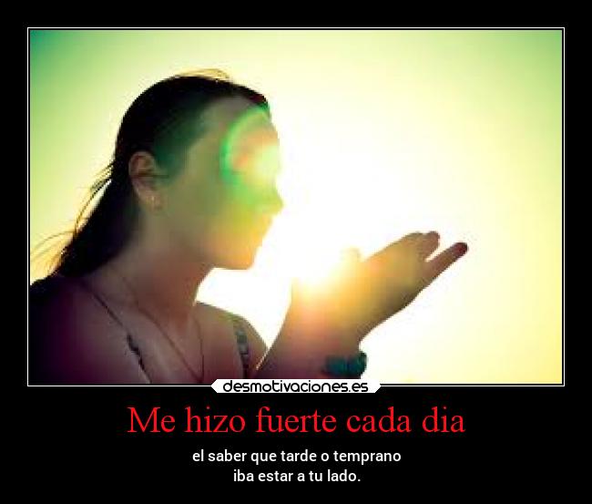 Me hizo fuerte cada dia - el saber que tarde o temprano
iba estar a tu lado.