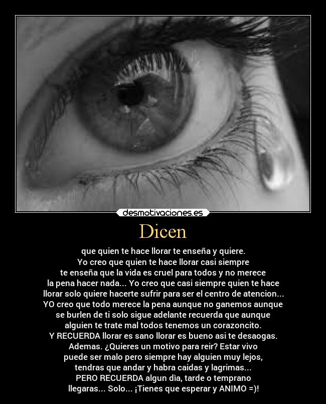 Dicen - que quien te hace llorar te enseña y quiere.
Yo creo que quien te hace llorar casi siempre
te enseña que la vida es cruel para todos y no merece
la pena hacer nada... Yo creo que casi siempre quien te hace
llorar solo quiere hacerte sufrir para ser el centro de atencion...
YO creo que todo merece la pena aunque no ganemos aunque
se burlen de ti solo sigue adelante recuerda que aunque
alguien te trate mal todos tenemos un corazoncito.
Y RECUERDA llorar es sano llorar es bueno asi te desaogas.
Ademas. ¿Quieres un motivo para reir? Estar vivo
puede ser malo pero siempre hay alguien muy lejos,
tendras que andar y habra caidas y lagrimas...
PERO RECUERDA algun dìa, tarde o temprano
llegaras... Solo... ¡Tienes que esperar y ANIMO =)!