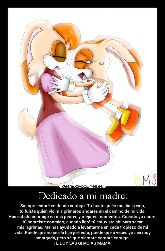 Dedicado a mi madre: - Siempre estaré en deuda contigo. Tú fuiste quién me dio la vida,
tú fuiste quién vio mis primeros andares en el camino de mi vida.
Has estado conmigo en mis peores y mejores momentos. Cuando yo sonreí
tú sonreíste conmigo, cuando lloré tú estuviste ahí para secar
mis lágrimas. Me has ayudado a levantarme en cada tropiezo de mi
vida. Puede que no sea la hija perfecta, puede que a veces yo sea muy
amargada, pero sé que siempre contaré contigo.
TE DOY LAS GRACIAS MAMÁ.